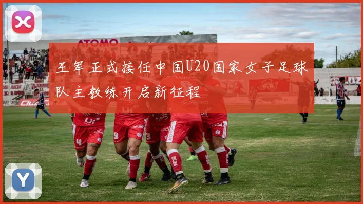 王军正式接任中国U20国家女子足球队主教练开启新征程