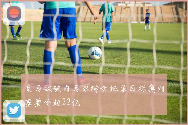 皇马欲破内马尔转会纪录目标奥利塞要价超22亿