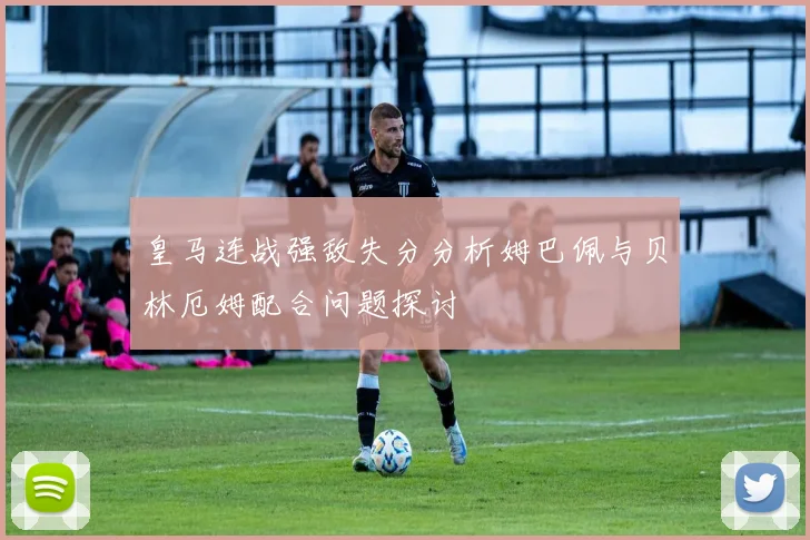 皇马连战强敌失分分析姆巴佩与贝林厄姆配合问题探讨