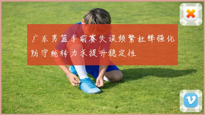 广东男篮季前赛失误频繁杜锋强化防守轮转力求提升稳定性
