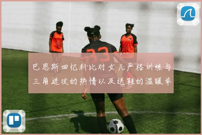 巴恩斯回忆科比对女儿严格训练与三角进攻的热情以及送鞋的温暖举动