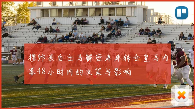 穆帅亲自出马解密库库转会皇马内幕48小时内的决策与影响