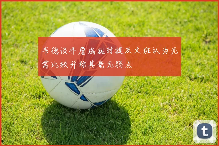 韦德谈乔詹成就时提及文班认为无需比较并称其毫无弱点
