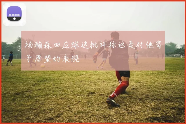 杨瀚森回应球迷批评称这是对他寄予厚望的表现