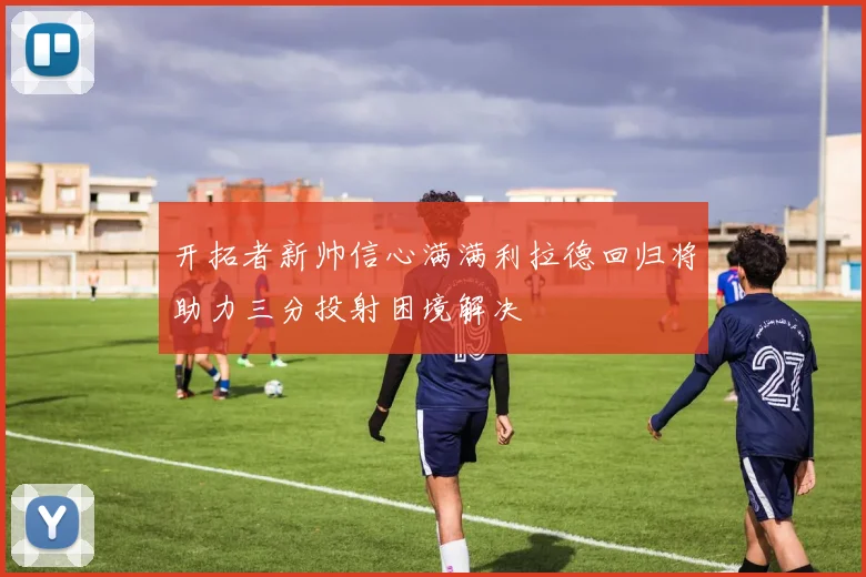 开拓者新帅信心满满利拉德回归将助力三分投射困境解决