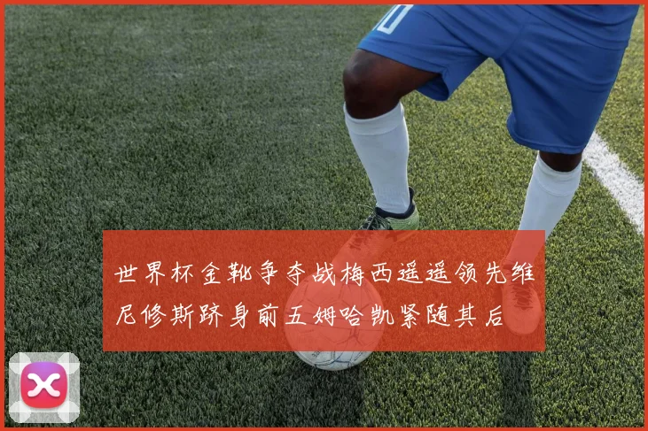 世界杯金靴争夺战梅西遥遥领先维尼修斯跻身前五姆哈凯紧随其后