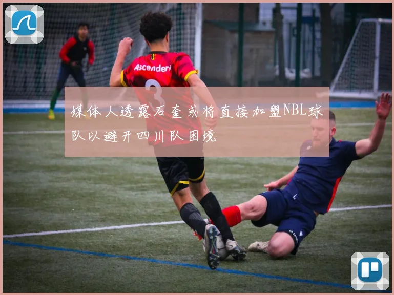 媒体人透露石奎或将直接加盟NBL球队以避开四川队困境