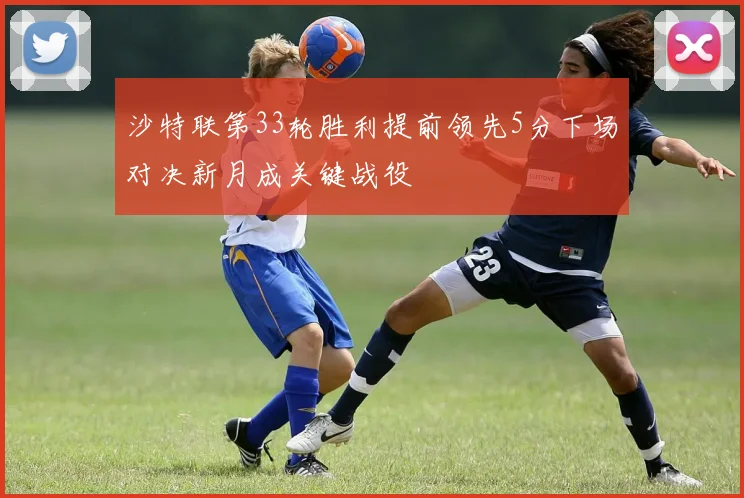 沙特联第33轮胜利提前领先5分下场对决新月成关键战役