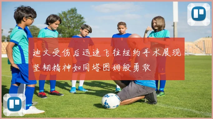 迪文受伤后迅速飞往纽约手术展现坚韧精神如同塔图姆般勇敢