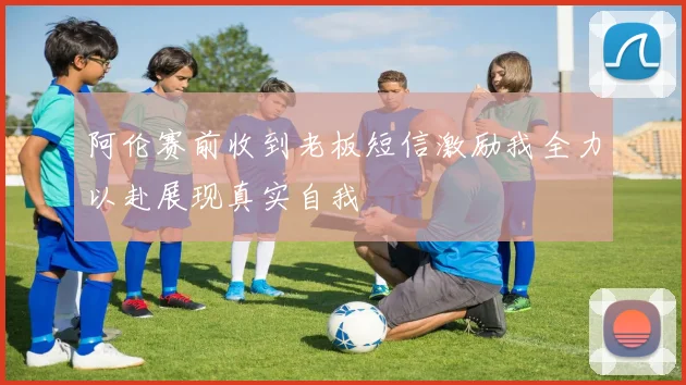 阿伦赛前收到老板短信激励我全力以赴展现真实自我