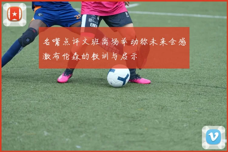 名嘴点评文班离场举动称未来会感激布伦森的教训与启示