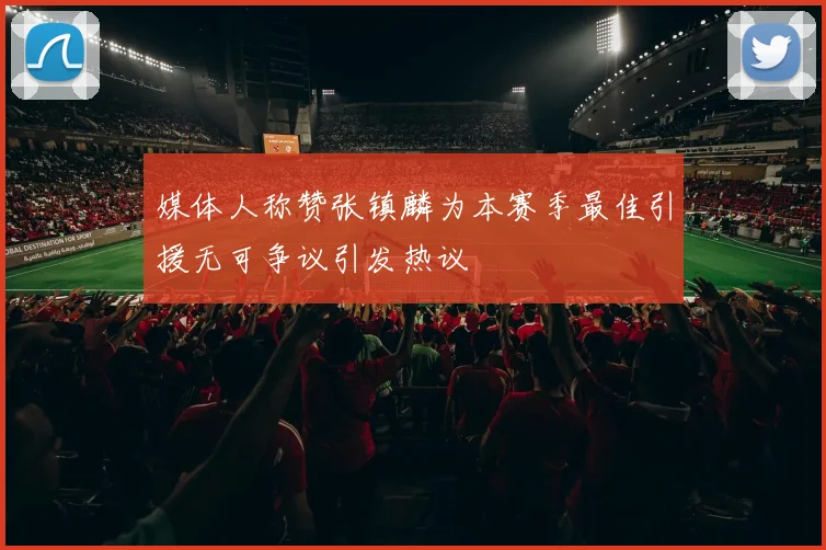 媒体人称赞张镇麟为本赛季最佳引援无可争议引发热议