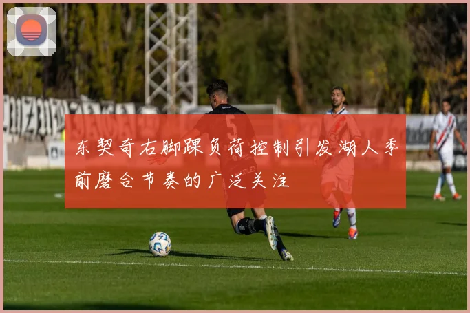 东契奇右脚踝负荷控制引发湖人季前磨合节奏的广泛关注