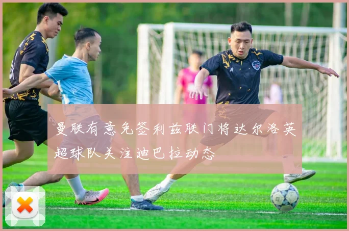 曼联有意免签利兹联门将达尔洛英超球队关注迪巴拉动态