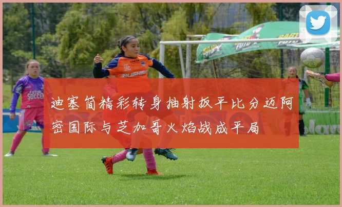 迪塞简精彩转身抽射扳平比分迈阿密国际与芝加哥火焰战成平局