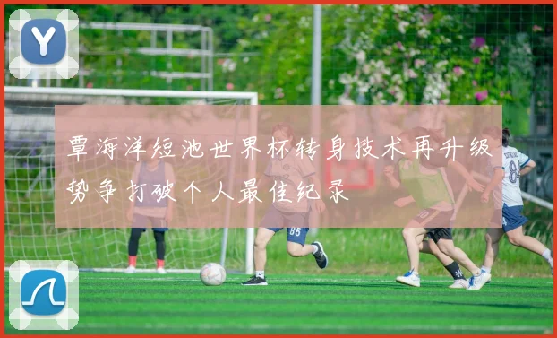 覃海洋短池世界杯转身技术再升级势争打破个人最佳纪录