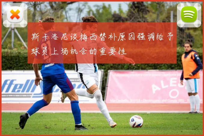 斯卡洛尼谈梅西替补原因强调给予球员上场机会的重要性