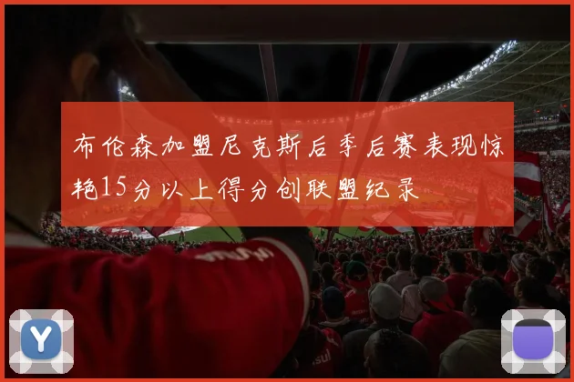布伦森加盟尼克斯后季后赛表现惊艳15分以上得分创联盟纪录
