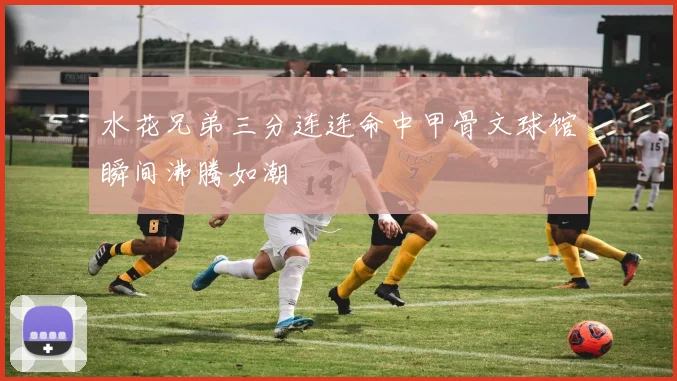水花兄弟三分连连命中甲骨文球馆瞬间沸腾如潮