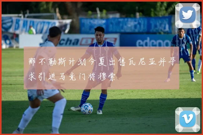 那不勒斯计划今夏出售瓦尼亚并寻求引进马竞门将穆索